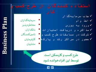 ‫و‬ ‫كسب‬ ‫طرح‬ ‫از‬ ‫كنندگان‬ ‫استفاده‬
‫كار‬
‫جذب‬‫گذار‬‫سرمایه‬
‫اخذ‬‫وام‬
‫ورود‬‫به‬‫بورس‬
‫مذاکره‬‫و‬‫دریافت‬‫امتیازات‬‫تجاري‬
‫شرکت‬‫در‬‫مسابقات‬‫طرح‬‫کسب‬‫و‬‫کار‬
‫حضور‬‫در‬‫مراکز‬‫رشد‬‫و‬‫هاي‬‫پارک‬‫آوري‬‫فن‬
‫ان‬‫ر‬‫گذا‬‫سرمايه‬
‫مخاطره‬‫پذیر‬
‫ان‬‫ر‬‫بانكدا‬
‫كنندگان‬‫تامين‬
‫فرمايان‬‫ر‬‫كا‬
‫مشتريان‬
‫ر‬‫کا‬‫و‬ ‫کسب‬‫طرح‬‫است‬ ‫ممكن‬
‫توسط‬‫این‬‫شود‬ ‫ادخوانده‬‫ر‬‫اف‬
 