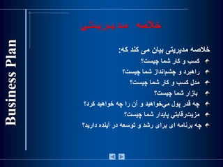 ‫مدیریت‬ ‫خالصه‬‫ی‬
‫خالصه‬‫مديريتی‬‫بيان‬‫می‬‫کند‬‫که‬:
‫کسب‬‫و‬‫کار‬‫شما‬‫چيست‬‫؟‬
‫راهبرد‬‫و‬‫‌انداز‬‫م‬‫چش‬‫شما‬‫چيست؟‬
‫مدل‬‫كسب‬‫و‬‫كار‬‫شما‬‫چيست؟‬
‫بازار‬‫شما‬‫چيست؟‬
‫چه‬‫قدر‬‫پول‬‫‌خواهيد‬‫ي‬‫م‬‫و‬‫آن‬‫را‬‫چه‬‫خواهيد‬‫كرد؟‬
‫‌رقابتي‬‫ت‬‫مزي‬‫پايدار‬‫شما‬‫چيست؟‬
‫چه‬‫برنامه‬‫ای‬‫برای‬‫رشد‬‫و‬‫توسعه‬‫در‬‫آينده‬‫داريد؟‬
 