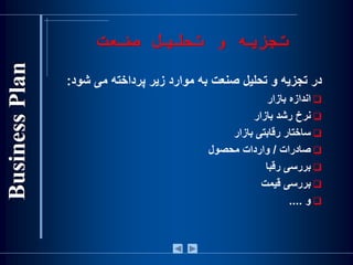 ‫صنعت‬ ‫تحلیل‬ ‫و‬ ‫تجزیه‬
‫در‬‫تجزيه‬‫و‬‫تحليل‬‫صنعت‬‫به‬‫موارد‬‫زير‬‫پرداخته‬‫می‬‫شو‬‫د‬:
‫اندازه‬‫بازار‬
‫نرخ‬‫رشد‬‫بازار‬
‫ساختار‬‫رقابتی‬‫بازار‬
‫صادرات‬/‫واردات‬‫محصول‬
‫بررسی‬‫رقبا‬
‫بررسی‬‫قيمت‬
‫و‬....
 