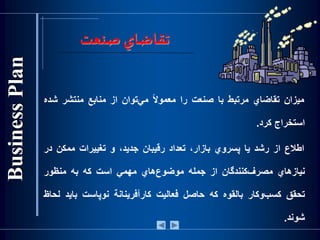 ‫تقاضاي‬‫صنعت‬
‫ميزان‬‫تقاضاي‬‫مرتبط‬‫با‬‫صنعت‬‫را‬‌‫ا‬‫ال‬‫معمو‬‫‌توان‬‫ي‬‫م‬‫از‬‫منابع‬‫منتشر‬‫‌ش‬‫ده‬
‫استخراج‬‫كرد‬.
‫اطالع‬‫از‬‫رشد‬‫يا‬‫پسروي‬،‫بازار‬‫تعداد‬‫رقيبان‬،‫جديد‬‫و‬‫تغييرات‬‫ممكن‬‫د‬‫ر‬
‫نيازهاي‬‫‌كنندگان‬‫ف‬‫مصر‬‫از‬‫جمله‬‫‌هاي‬‫ع‬‫موضو‬‫مهمي‬‫است‬‫که‬‫به‬‫منظور‬
‫تحقق‬‫‌وكار‬‫ب‬‫كس‬‫بالقوه‬‫كه‬‫حاصل‬‫فعاليت‬‫كارآفرينانة‬‫نوپاست‬‫بايد‬‫لحاظ‬
‫شوند‬.
 