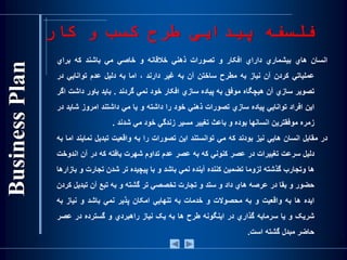 ‫کار‬ ‫و‬ ‫کسب‬ ‫طرح‬ ‫پیدایی‬ ‫فلسفه‬
‫انسان‬‫هاي‬‫بيشماري‬‫داراي‬‫افکار‬‫و‬‫تصورات‬‫ذهني‬‫خالقانه‬‫و‬‫خاصي‬‫مي‬‫باشند‬‫که‬‫براي‬
‫عملياتي‬‫کردن‬‫آن‬‫نياز‬‫به‬‫مطرح‬‫ساختن‬‫آن‬‫به‬‫غير‬‫دارند‬،‫اما‬‫به‬‫دليل‬‫عدم‬‫توانايي‬‫در‬
‫تصوير‬‫سازي‬‫آن‬‫هيچگاه‬‫موفق‬‫به‬‫پياده‬‫سازي‬‫افکار‬‫خود‬‫نمي‬‫گردند‬.‫بايد‬‫باور‬‫داش‬‫ت‬‫اگر‬
‫اين‬‫افراد‬‫توانايي‬‫پياده‬‫سازي‬‫تصورات‬‫ذهني‬‫خود‬‫را‬‫داشته‬‫و‬‫يا‬‫مي‬‫داشتند‬‫امروز‬‫شاي‬‫د‬‫در‬
‫زمره‬‫موفقترين‬‫انسانها‬‫بوده‬‫و‬‫باعث‬‫تغيير‬‫مسير‬‫زندگي‬‫خود‬‫مي‬‫شدند‬.
‫در‬‫مقابل‬‫انسان‬‫هايي‬‫نيز‬‫بودند‬‫که‬‫مي‬‫توانستند‬‫اين‬‫تصورات‬‫را‬‫به‬‫واقعيت‬‫تبديل‬‫نم‬‫ايند‬‫اما‬‫به‬
‫دليل‬‫سرعت‬‫تغييرات‬‫در‬‫عصر‬‫کنوني‬‫که‬‫به‬‫عصر‬‫عدم‬‫تداوم‬‫شهرت‬‫يافته‬‫که‬‫در‬‫آن‬‫ا‬‫ندوخت‬
‫ها‬‫وتجارب‬‫گذشته‬‫لزوما‬‫تضمين‬‫کننده‬‫آينده‬‫نمي‬‫باشد‬‫و‬‫با‬‫پيچيده‬‫تر‬‫شدن‬‫تجارت‬‫و‬‫بازارها‬
‫حضور‬‫و‬‫بقا‬‫در‬‫عرصه‬‫هاي‬‫داد‬‫و‬‫ستد‬‫و‬‫تجارت‬‫تخصصي‬‫تر‬‫گشته‬‫و‬‫به‬‫تبع‬‫آن‬‫تبدي‬‫ل‬‫کردن‬
‫ايده‬‫ها‬‫به‬‫واقعيت‬‫و‬‫به‬‫محصوالت‬‫و‬‫خدمات‬‫به‬‫تنهايي‬‫امکان‬‫پذير‬‫نمي‬‫باشد‬‫و‬‫نياز‬‫به‬
‫شريک‬‫و‬‫يا‬‫سرمايه‬‫گذاري‬‫در‬‫اينگونه‬‫طرح‬‫ها‬‫به‬‫يک‬‫نياز‬‫راهبردي‬‫و‬‫گسترده‬‫در‬‫عص‬‫ر‬
‫حاضر‬‫مبدل‬‫گشته‬‫است‬.
4
 