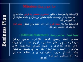 ‫ماموریت‬Mission
‫رسالت‬‫يك‬‫مؤسسه‬،‫منظور‬‫اساسي‬‫و‬‫منحصر‬‫به‬‫فردي‬‫است‬‫كه‬‫آن‬
‫مؤسسه‬‫را‬‫از‬‫مؤسسات‬‫مشابه‬‫متمايز‬‫مي‬‫سازد‬‫و‬‫دامنه‬‫عمليات‬‫آن‬
‫را‬‫تعيين‬‫مي‬‫كند‬.
‫رسالت‬‫سازمان‬‫جهت‬‫گيري‬‫آن‬‫را‬‫در‬‫آينده‬‫براي‬‫تحقق‬‫چشم‬‫انداز‬
‫ت‬‫عريف‬‫شده‬‫مشخص‬‫مي‬‫كند‬.
‫بیانیه‬‫ماموریت‬(Mission Statement):
‫سندي‬‫است‬‫رسمي‬‫شامل‬‫گزاره‬‫هایي‬‫روشن‬
‫درباره‬‫باور‬‫هاي‬،‫اساسي‬‫ارزش‬‫ها‬،‫اولویت‬
‫هاي‬‫هدف‬‫گذاري‬‫و‬‫جهت‬‫گیري‬‫فعالیت‬‫هاي‬
‫جاري‬‫و‬‫آینده‬‫سازمان‬‫كه‬‫براي‬‫تحقق‬‫یافتن‬
‫چشم‬‫انداز‬‫مورد‬‫نظر‬‫سازمان‬‫و‬‫عالقه‬‫مندان‬
‫به‬‫آن‬‫تنظیم‬‫مي‬‫شود‬.
 