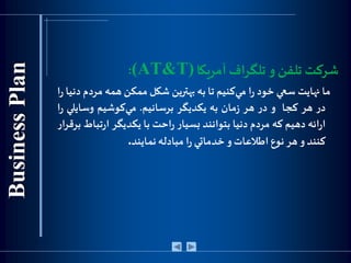 ‫آمريكا‬‫تلگراف‬ ‫و‬ ‫تلفن‬ ‫شركت‬(AT&T):
‫ما‬‫نهايت‬‫سعي‬‫خود‬‫ا‬‫ر‬‫كنيم‬‫مي‬‫تا‬‫به‬‫بهترين‬‫شكل‬‫ممكن‬‫همه‬‫مر‬‫دم‬‫دنيا‬‫ا‬‫ر‬
‫در‬‫هر‬‫كجا‬‫و‬‫در‬‫هر‬‫مان‬‫ز‬‫به‬‫يكد‬‫ی‬‫گر‬‫برسانيم‬.‫كوشيم‬‫مي‬‫وسايلي‬‫ا‬‫ر‬
‫ائه‬‫ر‬‫ا‬‫دهيم‬‫كه‬‫مردم‬‫دنيا‬‫بتوانند‬‫بسيار‬‫احت‬‫ر‬‫با‬‫يكديگر‬‫تب‬‫ر‬‫ا‬‫اط‬‫ار‬‫ر‬‫برق‬
‫كنند‬‫و‬‫هر‬‫نوع‬‫اطالعات‬‫و‬‫خدماتي‬‫ا‬‫ر‬‫مبادله‬‫نمايند‬.
 