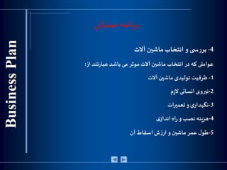 ‫عملیاتی‬ ‫برنامه‬
4-‫ی‬ ‫س‬‫ر‬‫بر‬‫و‬‫انتخاب‬‫ماشين‬‫آالت‬
‫عواملی‬‫که‬‫در‬‫انتخاب‬‫ماشين‬‫آالت‬‫موثر‬‫می‬‫باشد‬‫تند‬‫ر‬‫عبا‬‫از‬:
1-‫ظرفیت‬‫تولیدی‬‫ماشين‬‫آالت‬
2-‫نيروی‬‫انسانی‬‫م‬‫ز‬‫ال‬
3-‫ی‬‫نگهدار‬‫و‬‫تعميرات‬
4-‫هزینه‬‫نصب‬‫و‬‫اه‬‫ر‬‫ی‬‫انداز‬
5-‫ل‬‫طو‬‫عمر‬‫ماشين‬‫و‬‫ش‬‫ز‬‫ار‬‫اسقاط‬‫آن‬
 