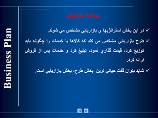 ‫در‬‫اين‬‫بخش‬‫استراتژيها‬‫ي‬‫بازاريابي‬‫مشخص‬‫مي‬‫شوند‬.
‫طرح‬‫بازاريابي‬‫مشخص‬‫مي‬‫كند‬‫كه‬‫كاالها‬‫يا‬‫خدمات‬‫را‬‫چگونه‬‫بايد‬
‫توزيع‬،‫كرد‬‫قيمت‬‫گذاري‬،‫نمود‬‫تبليغ‬‫كرد‬‫و‬‫خدمات‬‫پس‬‫از‬‫فروش‬
‫ارائه‬‫كرد‬.
‫شايد‬‫بتوان‬‫گفت‬‫حياتي‬‫ترين‬‫بخش‬،‫طرح‬‫بخش‬‫بازاريابي‬‫اس‬‫ت‬.
‫یابی‬‫ر‬‫ا‬‫ز‬‫با‬ ‫برنامه‬
 