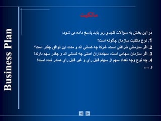 ‫مالکیت‬
‫در‬‫اين‬‫بخش‬‫به‬‫سواالت‬‫كليدي‬‫ير‬‫ز‬‫بايد‬‫پاسخ‬‫داده‬‫می‬‫شود‬:
1.‫نوع‬‫مالكيت‬‫سازمان‬‫چگونه‬‫است؟‬
2.‫اگر‬‫سازماني‬‫شراكتي‬،‫است‬‫شركا‬‫چه‬‫كساني‬‫اند‬‫و‬‫مدت‬‫اين‬‫توافق‬‫چقدر‬‫است؟‬
3.‫اگر‬‫سازمان‬‫سهامي‬،‫است‬‫سهامداران‬‫اصلي‬‫چه‬‫كساني‬‫اند‬‫و‬‫چقدر‬‫سهم‬‫دارند؟‬
4.‫چه‬‫نوع‬‫وچه‬‫تعداد‬‫سهم‬‫از‬‫سهام‬‫قابل‬‫رأي‬‫و‬‫غير‬‫قابل‬‫رأي‬‫صادر‬‫شده‬‫است؟‬
‫و‬....
 