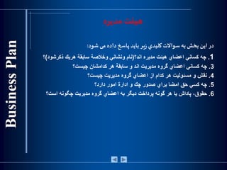 ‫مدیره‬ ‫هیئت‬
‫در‬‫اين‬‫بخش‬‫به‬‫سواالت‬‫كليدي‬‫ير‬‫ز‬‫بايد‬‫پاسخ‬‫داده‬‫می‬‫شود‬:
1.‫چه‬‫كساني‬‫اعضاي‬‫هيئت‬‫مديره‬‫اند؟‬(‫نام‬‫ونشاني‬‫وخالصة‬‫سابقة‬‫هريك‬‫ذكرشود‬)‫؟‬
3.‫چه‬‫كساني‬‫اعضاي‬‫گروه‬‫مديريت‬‫اند‬‫و‬‫سابقة‬‫هر‬‫كدامشان‬‫چيست؟‬
4.‫نقش‬‫و‬‫مسئوليت‬‫هر‬‫كدام‬‫از‬‫اعضاي‬‫گروه‬‫مديريت‬‫چيست؟‬
5.‫چه‬‫كسي‬‫حق‬‫امضا‬‫براي‬‫صدور‬‫چك‬‫و‬‫ادارة‬‫امور‬‫دارد؟‬
6.،‫حقوق‬‫پاداش‬‫يا‬‫هر‬‫گونه‬‫پرداخت‬‫ديگر‬‫به‬‫اعضاي‬‫گروه‬‫مديريت‬‫چگونه‬‫است؟‬
 