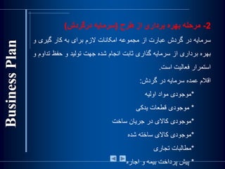 2-‫مرحله‬‫بهره‬‫برداری‬‫از‬‫طرح‬(‫سرمايه‬‫درگردش‬)
‫سرمايه‬‫در‬‫گردش‬‫عبارت‬‫از‬‫مجموعه‬‫امکانات‬‫الزم‬‫برای‬‫به‬‫کار‬‫گيری‬‫و‬
‫بهره‬‫برداری‬‫از‬‫سرمايه‬‫گذاری‬‫ثابت‬‫انجام‬‫شده‬‫جهت‬‫توليد‬‫و‬‫حفظ‬‫ت‬‫داوم‬‫و‬
‫استمرار‬‫فعاليت‬‫است‬.
‫اقالم‬‫عمده‬‫سرمايه‬‫در‬‫گردش‬:
*‫موجودی‬‫مواد‬‫اوليه‬
*‫موجودی‬‫قطعات‬‫يدکی‬
*‫موجودی‬‫کاالی‬‫در‬‫جريان‬‫ساخت‬
*‫موجودی‬‫کاالی‬‫ساخته‬‫شده‬
*‫مطالبات‬‫تجاری‬
*‫پيش‬‫پرداخت‬‫بيمه‬‫و‬‫اجاره‬
 