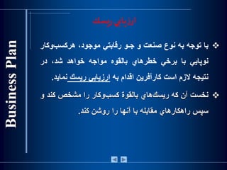 ‫يسك‬‫ر‬‫يابي‬‫ز‬‫ار‬
‫با‬‫توجه‬‫به‬‫نوع‬‫صنعت‬‫و‬‫جـو‬‫رقابتي‬،‫موجود‬‫‌وك‬‫ب‬‫هركس‬‫ار‬
‫نوپايي‬‫با‬‫برخي‬‫خطرهاي‬‫بالقوه‬‫مواجه‬‫خواهد‬،‫شد‬‫در‬
‫نتيجه‬‫الزم‬‫است‬‫كارآفرين‬‫اقدام‬‫به‬‫ارزيابي‬‫ريسك‬‫نما‬‫ي‬‫د‬.
‫نخست‬‫آن‬‫كه‬‫‌هاي‬‫ك‬‫ريس‬‫بالقوة‬‫‌وكار‬‫ب‬‫كس‬‫را‬‫مشخص‬‫کند‬‫و‬
‫سپس‬‫راهكارهاي‬‫مقابله‬‫با‬‫آنها‬‫را‬‫روشن‬‫کند‬.
 