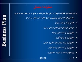 ‫احتمالی‬ ‫خطرات‬
‫در‬‫اين‬‫بخش‬‫بايد‬‫خطرات‬‫را‬‫پيش‬‫‌از‬‫وقوع‬‫‌بيني‬‫ش‬‫پي‬‫كنيد‬.‫در‬‫واقع‬‫در‬‫اين‬‫بخش‬‫بايد‬‫ب‬‫ه‬‫خوبي‬
‫مشخص‬‫كنيد‬‫كه‬‫توانايي‬‫‌بيني‬‫ش‬‫پي‬‫و‬‫كنترل‬‫خطرات‬‫غيرمنت‬‫ظ‬‫ره‬‫را‬‫داريد‬:
•‫كاهش‬‫قيمت‬‫از‬‫طرف‬‫رقيبان‬
•‫افزايش‬‫غيرمنتظرة‬‫‌هاي‬‫ه‬‫هزين‬‫طراحي‬‫و‬‫توليد‬
•‫خطرپذيری‬‫از‬‫دست‬‫دادن‬‫سرمايه‬
•‫خطرپذيری‬‫لو‬‫رفتن‬‫اوری‬ّ‫ن‬‫ف‬
•‫خطرپذيری‬‫ورود‬‫رقباي‬‫جديد‬‫داخلی‬‫و‬‫خارجی‬
•‫خطرپذيری‬‫از‬‫دست‬‫دادن‬‫پرسنل‬‫كليدي‬
•‫ريسکهای‬‫حاصل‬‫از‬‫تغييرات‬‫تکنولوژی‬
•‫و‬.....
 