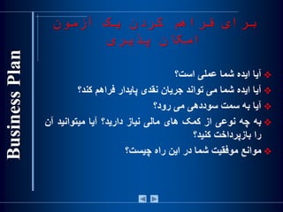 ‫آزمون‬ ‫یک‬ ‫کردن‬ ‫فراهم‬ ‫برای‬
‫پذیری‬ ‫امکان‬
‫آيا‬‫ايده‬‫شما‬‫عملی‬‫است؟‬
‫آيا‬‫ايده‬‫شما‬‫می‬‫تواند‬‫جريان‬‫نقدی‬‫پايدار‬‫فراهم‬‫کند؟‬
‫آيا‬‫به‬‫سمت‬‫سوددهی‬‫می‬‫رود؟‬
‫به‬‫چه‬‫نوعی‬‫از‬‫کمک‬‫های‬‫مالی‬‫نياز‬‫داريد؟‬‫آيا‬‫ميتوانيد‬‫آن‬
‫را‬‫بازپرداخت‬‫کنيد؟‬
‫موانع‬‫موفقيت‬‫شما‬‫در‬‫اين‬‫راه‬‫چيست؟‬
 