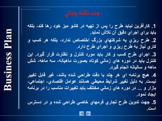 ‫پاياني‬‫نكته‬ ‫چند‬
1.‫كارآفرين‬‫نبايد‬‫طرح‬‫را‬‫پس‬‫از‬‫تهيه‬‫در‬‫كشو‬‫ميز‬‫خود‬‫رها‬،‫كند‬‫بلك‬‫ه‬
‫بايد‬‫براي‬‫اجراي‬‫دقيق‬‫آن‬‫تالش‬‫نمايد‬.
2.‫طرح‬‫ريزي‬‫به‬‫شركتهاي‬‫بزرگ‬‫اختصاص‬،‫ندارد‬‫بلكه‬‫هر‬‫كسب‬‫و‬
‫كاري‬‫نياز‬‫به‬‫طرح‬‫ريزي‬‫و‬‫اجراي‬‫طرح‬‫دارد‬.
3.‫اجراي‬‫طرح‬‫كسب‬‫و‬‫كار‬‫بايد‬‫مورد‬‫كنترل‬‫و‬‫نظارت‬‫قرار‬‫گيرد‬.‫اين‬
‫كنترل‬‫بايد‬‫در‬‫دوره‬‫هاي‬‫زماني‬‫كوتاه‬‫بصورت‬،‫ماهيانه‬‫سه‬،‫ماهه‬‫شش‬
‫ماهه‬‫و‬‫ساليانه‬‫انجام‬‫گيرد‬.
4.‫هيچ‬‫برنامه‬‫اي‬‫هر‬‫چند‬‫با‬‫دقت‬‫طراحي‬‫شده‬،‫باشد‬‫غير‬‫قابل‬‫تغيير‬
‫نيست‬.‫به‬‫دليل‬‫تغيير‬‫شرايط‬‫محيطي‬‫همانند‬‫عوامل‬،‫اقتصادي‬‫اجتم‬،‫اعي‬
‫بازار‬‫و‬...‫در‬‫دوره‬‫هاي‬‫زماني‬‫مختلف‬‫بايد‬‫تغييرات‬‫مناسب‬‫را‬‫در‬‫برنا‬‫مه‬
‫ايجاد‬‫نمود‬.
5.‫جهت‬‫تدوين‬‫طرح‬‫تجاري‬‫فرمهاي‬‫خاصي‬‫طراحي‬‫شده‬‫و‬‫در‬‫دسترس‬
‫است‬.
 