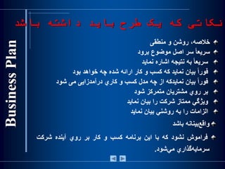 ‫خالص‬،‫ه‬‫روشن‬‫و‬‫منطقی‬
‌‫ا‬‫ا‬‫سريع‬‫سر‬‫اصل‬‫موضوع‬‫برود‬
‌‫ا‬‫ا‬‫سريع‬‫به‬‫نتيجه‬‫اشاره‬‫نمايد‬
‌‫ا‬‫ا‬‫فور‬‫بيان‬‫نمايد‬‫كه‬‫كسب‬‫و‬‫كار‬‫ارائه‬‫شده‬‫چه‬‫خواهد‬‫بود‬
‌‫ا‬‫ا‬‫فور‬‫بيان‬‫نمايدكه‬‫از‬‫چه‬‫مدل‬‫كسب‬‫و‬‫كاري‬‫درآمدزايی‬‫می‬‫شود‬
‫بر‬‫روي‬‫مشتريان‬‫متمركز‬‫شود‬
‫ويژگي‬‫ممتاز‬‫شرك‬‫ت‬‫را‬‫بيان‬‫نمايد‬
‫الزامات‬‫را‬‫به‬‫روشني‬‫بيان‬‫نمايد‬
‫‌بين‬‫ع‬‫واق‬‫انه‬‫باشد‬
‫فراموش‬‫ن‬‫شود‬‫كه‬‫با‬‫اين‬‫برنامه‬‫کسب‬‫و‬‫کار‬‫بر‬‫روي‬‫آينده‬‫شرکت‬
‫‌گذاري‬‫ه‬‫سرماي‬‌‫ي‬‫م‬‫شود‬.
‫نکاتی‬‫كه‬‫طرح‬ ‫یک‬‫باشد‬ ‫داشته‬ ‫باید‬
 