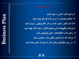 ‫راهبرد‬‫های‬‫اصلي‌را‌بيان‌نمايد‬
‌‫اهداف‌بلندمدت‌را‌براي‬3‌‫تا‬5‫سال‌بيان‌نمايد‬
‫تا‌حد‌امكان‌راهبرد‌كسب‌و‌كار‌الكترونيكي‌را‌بيان‌نمايد‬
‌‫‌انگيز‌و‌آينده‌نگر‌تهيه‬‫ن‬‫‌بينانه‌ولي‌هيجا‬‫ع‬‫برنامه‌واق‬‫شود‬
‫‌ها‬‫د‬‫راهبر‬‫با‬‫‌هاي‬‫ك‬‫تاكتي‬‫عملي‬‫پشتيباني‬‫شود‬
‫برنامه‬‫ها‬‫با‬‫‌هاي‬‫ه‬‫داد‬‫واقعي‬‫بازار‬‫ملموس‬‫شود‬
‫بر‬‫روي‬‫‌هاي‬‫ی‬‫خطرپذير‬‫كار‬‫به‬‫صورت‬‫عيني‬‫بحث‬‫شود‬
‫ادامه‬...
 