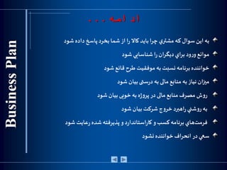 ‫به‬‫اين‬‫سوال‬‫كه‬‫ي‬‫مشتر‬‫چرا‬‫بايد‬‫كاال‬‫ا‬‫ر‬‫از‬‫شما‬‫بخرد‬‫پاسخ‬‫داده‬‫شود‬
‫موانع‬‫ود‬‫ر‬‫و‬‫براي‬‫ديگران‬‫ا‬‫ر‬‫شناسايي‬‫شود‬
‫خواننده‬‫برنامه‬‫نسبت‬‫به‬‫موفقيت‬‫طرح‬‫قانع‬‫شود‬
‫ميزان‬‫نیاز‬‫به‬‫منابع‬‫مالی‬‫به‬‫ستی‬‫ر‬‫د‬‫بیان‬‫شود‬
‫ش‬‫و‬‫ر‬‫مصرف‬‫منابع‬‫مالی‬‫در‬‫ه‬‫ژ‬‫و‬‫پر‬‫به‬‫خوبی‬‫بیان‬‫شود‬
‫به‬‫شني‬‫و‬‫ر‬‫اهبرد‬‫ر‬‫ج‬‫و‬‫خر‬‫شرکت‬‫بيان‬‫شود‬
‫ف‬‫هاي‬‫رمت‬‫برنامه‬‫کسب‬‫و‬‫د‬‫ر‬‫استاندا‬‫ر‬‫کا‬‫و‬‫پذيرفته‬‫شده‬‫عایت‬‫ر‬‫شود‬
‫سعي‬‫در‬‫انحراف‬‫خواننده‬‫نشود‬
‫ادامه‬...
 