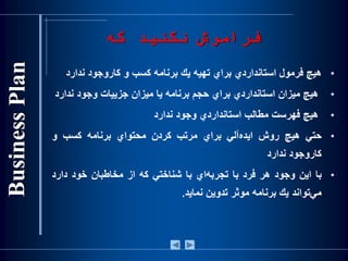 •‫هيچ‬‫فرمول‬‫استانداردي‬‫براي‬‫تهيه‬‫يك‬‫برنامه‬‫کسب‬‫و‬‫کاروجود‬‫ندار‬‫د‬
•‫هيچ‬‫ميزان‬‫استانداردي‬‫براي‬‫حجم‬‫برنامه‬‫يا‬‫ميزان‬‫جزييات‬‫وجود‬‫ندا‬‫رد‬
•‫هيچ‬‫فهرست‬‫مطالب‬‫استانداردي‬‫وجود‬‫ندارد‬
•‫حتي‬‫هيچ‬‫روش‬‫‌آلي‬‫ه‬‫ايد‬‫براي‬‫مرتب‬‫كردن‬‫محتواي‬‫برنامه‬‫کسب‬‫و‬
‫کاروجود‬‫ندارد‬
•‫با‬‫اين‬‫وجود‬‫هر‬‫فرد‬‫با‬‫‌اي‬‫ه‬‫تجرب‬‫با‬‫شناختي‬‫كه‬‫از‬‫مخاطبان‬‫خود‬‫دارد‬
‫‌تواند‬‫ي‬‫م‬‫يك‬‫برنامه‬‫موثر‬‫تدوين‬‫نمايد‬.
‫كه‬ ‫نكنید‬ ‫فراموش‬
 