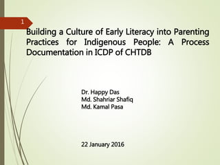 Building a Culture of Early Literacy into Parenting
Practices for Indigenous People: A Process
Documentation in ICDP of CHTDB
Dr. Happy Das
Md. Shahriar Shafiq
Md. Kamal Pasa
22 January 2016
1
 