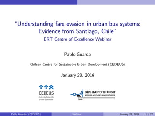 “Understanding fare evasion in urban bus systems:
Evidence from Santiago, Chile”
BRT Centre of Excellence Webinar
Pablo Guarda
Chilean Centre for Sustainable Urban Development (CEDEUS)
January 28, 2016
Pablo Guarda (CEDEUS) Webinar January 28, 2016 1 / 27
 
