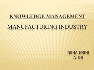 MANUFACTURING INDUSTRY
NEHA JOSHI
A- 58
KNOWLEDGE MANAGEMENT
 
