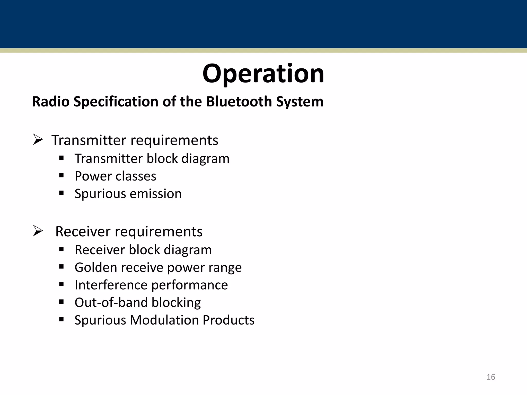 Operation
Radio Specification of the Bluetooth System
 Transmitter requirements
 Transmitter block diagram
 Power classes
 Spurious emission
 Receiver requirements
 Receiver block diagram
 Golden receive power range
 Interference performance
 Out-of-band blocking
 Spurious Modulation Products
16
 