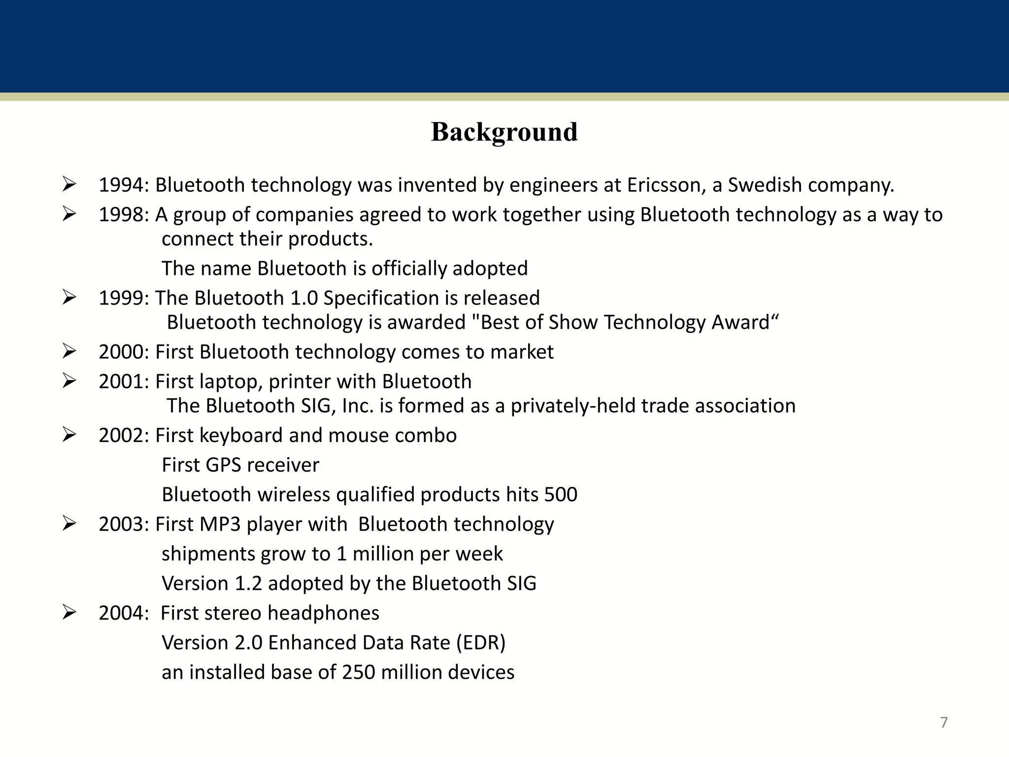 Background
 1994: Bluetooth technology was invented by engineers at Ericsson, a Swedish company.
 1998: A group of companies agreed to work together using Bluetooth technology as a way to
connect their products.
The name Bluetooth is officially adopted
 1999: The Bluetooth 1.0 Specification is released
Bluetooth technology is awarded "Best of Show Technology Award“
 2000: First Bluetooth technology comes to market
 2001: First laptop, printer with Bluetooth
The Bluetooth SIG, Inc. is formed as a privately-held trade association
 2002: First keyboard and mouse combo
First GPS receiver
Bluetooth wireless qualified products hits 500
 2003: First MP3 player with Bluetooth technology
shipments grow to 1 million per week
Version 1.2 adopted by the Bluetooth SIG
 2004: First stereo headphones
Version 2.0 Enhanced Data Rate (EDR)
an installed base of 250 million devices
7
 