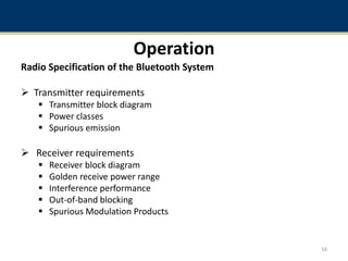 Operation
Radio Specification of the Bluetooth System
 Transmitter requirements
 Transmitter block diagram
 Power classes
 Spurious emission
 Receiver requirements
 Receiver block diagram
 Golden receive power range
 Interference performance
 Out-of-band blocking
 Spurious Modulation Products
16
 