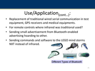 Use/Application(cont…):
• Replacement of traditional wired serial communication in test
equipment, GPS receivers and medical equipments.
• For remote controls where infrared was traditional used?
• Sending small advertisement from Bluetooth enabled
advertising hoarding to other.
• Sending commands and software to the LEGO mind storms
NXT instead of infrared.
21
 