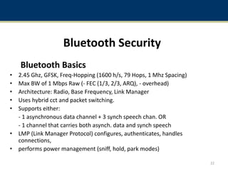 Bluetooth Security
Bluetooth Basics
• 2.45 Ghz, GFSK, Freq-Hopping (1600 h/s, 79 Hops, 1 Mhz Spacing)
• Max BW of 1 Mbps Raw (- FEC (1/3, 2/3, ARQ), - overhead)
• Architecture: Radio, Base Frequency, Link Manager
• Uses hybrid cct and packet switching.
• Supports either:
- 1 asynchronous data channel + 3 synch speech chan. OR
- 1 channel that carries both asynch. data and synch speech
• LMP (Link Manager Protocol) configures, authenticates, handles
connections,
• performs power management (sniff, hold, park modes)
22
 