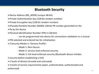 Bluetooth Security
Device Address (BD_ADDR) (unique 48-bit)
Private Authentication key (128-bit random number)
Private Encryption key (128-bit random number)
(Pseudo) Random Number (RAND) 128-bit PR number generated on the
fly by the device
Personal Identification Number (PIN 3-128 bits)
- can be programmed into device for connections validation or a mutual
PIN selected and entered live for initialization
3 Security Modes in ‘Generic Profile’:
- Mode 1: Non-Secure
- Mode 2: service level enforced security
- Mode 3: link level enforced security (Bluetooth device initiates
security before establishing a link)
2 levels of devices (trusted and untrusted)
3 levels of service requirements (open, authenticated, authenticated and
authorized)
24
 