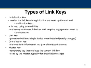 Types of Link Keys
• Initialization Key
- used as the link key during initialization to set up the unit and
combination keys
– formed using entered PINs
- necessary whenever 2 devices with no prior engagements want to
communicate
• Unit Key
- generated within a single device when installed (rarely changed)
• Combination Key
- derived from information in a pair of Bluetooth devices
• Master Key
- temporary key that replaces the current link-key
- used by the Master, typically for broadcast messages
26
 