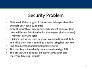 Security Problem
• E0 is weak if the length of the session is longer than the
shortest-LFSR cycle (225 bits)
• Since Bluetooth re-syncs after each packet however (and
uses a different 26-bit value for the master clock counter)
– may still be vulnerable
• If Alice’s unit key is used in secret conversation with Bob,
and Alice then wants to talk to Charlie using her unit key,
• Bob can intercept and impersonate Charlie
• The root key is based only on a normally 4 digit PIN
• The BD_ADDR is sent out on every transaction and
therefore tracking is viable
29
 