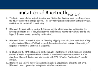 Limitation of Bluetooth(cont..):
6. The battery usage during a single transfer is negligible, but there are some people who leave
the device switched on in their devices. This inevitably eats into the battery of these devices,
and lowers the battery life considerably.
7. Bluetooth does not address routing. It does not specify which unicast or multicast ad hoc
routing schemes to use. In fact, most network functions are pushed ridiculously into the link
layer. It does not support multi-hop multicasting.
8. Bluetooth’s MAC protocol is based on frequency hopping, which requires some form of hop
synchronization. Bluetooth’s MAC protocol does not address how to cope with mobility. A
response to mobility is unknown in Bluetooth.
9. In Bluetooth, the MASTER node is the bottleneck! The Bluetooth architecture also limits the
number of nodes in a piconet! Bluetooth does not address interoperability issues. It is not
clear how Bluetooth devices can interoperate with WAP (Wireless Application Protocol)
devices.
10. Bluetooth also ignores power-saving methods done at upper layers, above the link layer.
Bluetooth cannot operate in a multiple-air interface environment.
31
 