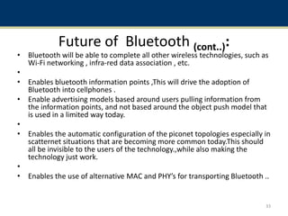 Future of Bluetooth (cont..):
• Bluetooth will be able to complete all other wireless technologies, such as
Wi-Fi networking , infra-red data association , etc.
•
• Enables bluetooth information points ,This will drive the adoption of
Bluetooth into cellphones .
• Enable advertising models based around users pulling information from
the information points, and not based around the object push model that
is used in a limited way today.
•
• Enables the automatic configuration of the piconet topologies especially in
scatternet situations that are becoming more common today.This should
all be invisible to the users of the technology.,while also making the
technology just work.
•
• Enables the use of alternative MAC and PHY’s for transporting Bluetooth ..
33
 