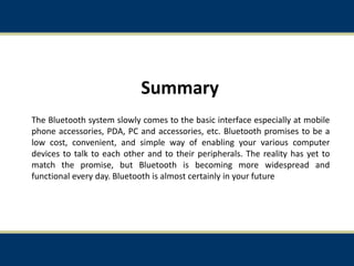 Summary
The Bluetooth system slowly comes to the basic interface especially at mobile
phone accessories, PDA, PC and accessories, etc. Bluetooth promises to be a
low cost, convenient, and simple way of enabling your various computer
devices to talk to each other and to their peripherals. The reality has yet to
match the promise, but Bluetooth is becoming more widespread and
functional every day. Bluetooth is almost certainly in your future
34
 