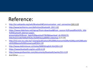 Reference:
• http://en.wikipedia.org/wiki/Bluetooth#Communication_and_connection [10.3.13]
• http://www.techterms.com/definition/bluetooth [20.3.13]
• https://www.slideshare.net/signup?from=download&from_source=%2Fsavedfiles%3Fs_title
%3Dbluetooth-abstract-paper-
presentation%26user_login%3Dguestac67362&download_id=2924172-
056cfc62215db7b00a97b2bc35d40f1b2aa80492-slideshow [1.4.13]
• http://in2.csie.ncu.edu.tw/~jrjiang/publication/A%20Mechanism%20for%20Quick%20Blueto
oth%20Device%20Discovery.pdf[20.4.13]
• http://www.elektrorevue.cz/clanky/04003/english.htm[20.4.13]
• https://www.bluetooth.org/en-us[20.4.13]
• http://www.gsmfavorites.com/documents/bluetooth/works/[21.4.13]
• And Other ………….
35
 