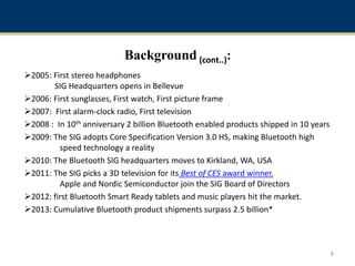 Background (cont..):
2005: First stereo headphones
SIG Headquarters opens in Bellevue
2006: First sunglasses, First watch, First picture frame
2007: First alarm-clock radio, First television
2008 : In 10th anniversary 2 billion Bluetooth enabled products shipped in 10 years
2009: The SIG adopts Core Specification Version 3.0 HS, making Bluetooth high
speed technology a reality
2010: The Bluetooth SIG headquarters moves to Kirkland, WA, USA
2011: The SIG picks a 3D television for its Best of CES award winner.
Apple and Nordic Semiconductor join the SIG Board of Directors
2012: first Bluetooth Smart Ready tablets and music players hit the market.
2013: Cumulative Bluetooth product shipments surpass 2.5 billion*
8
 