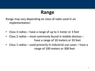 Range
Range may vary depending on class of radio used in an
implementation:
• Class 3 radios – have a range of up to 1 meter or 3 feet
• Class 2 radios – most commonly found in mobile devices –
have a range of 10 meters or 33 feet
• Class 1 radios – used primarily in industrial use cases – have a
range of 100 meters or 300 feet
13
 