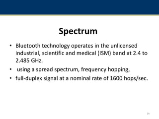 Spectrum
• Bluetooth technology operates in the unlicensed
industrial, scientific and medical (ISM) band at 2.4 to
2.485 GHz.
• using a spread spectrum, frequency hopping,
• full-duplex signal at a nominal rate of 1600 hops/sec.
14
 