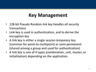 Key Management
• 128-bit Pseudo Random link key handles all security
transactions
• Link key is used in authentication, and to derive the
encryption key
• A link key is either a single session temporary key
(common for point-to-multipoint) or semi-permanent
(shared among a group and used for authentication)
• A link key is one of 4 types (combination, unit, master, or
initialization) depending on the application.
25
 