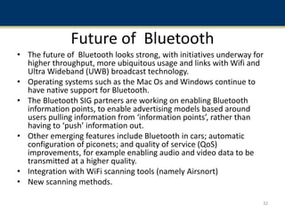 Future of Bluetooth
• The future of Bluetooth looks strong, with initiatives underway for
higher throughput, more ubiquitous usage and links with Wifi and
Ultra Wideband (UWB) broadcast technology.
• Operating systems such as the Mac Os and Windows continue to
have native support for Bluetooth.
• The Bluetooth SIG partners are working on enabling Bluetooth
information points, to enable advertising models based around
users pulling information from ‘information points’, rather than
having to ‘push’ information out.
• Other emerging features include Bluetooth in cars; automatic
configuration of piconets; and quality of service (QoS)
improvements, for example enabling audio and video data to be
transmitted at a higher quality.
• Integration with WiFi scanning tools (namely Airsnort)
• New scanning methods.
32
 