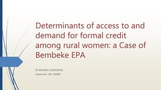 Determinants of access to and
demand for formal credit
among rural women: a Case of
Bembeke EPA
BY BROWN CHITEKWERE
Supervisor: DR. JUMBE
 
