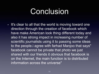 Conclusion
• It's clear to all that the world is moving toward one
direction through the creation of facebook which
have make American look thing different today and
also it has strong impact in increasing number of
scientific journalists using it to passing some ideas
to the people.i agree with farhad Manjoo that says"
facebook cannot be private that photo we just
shared with our friends it obvious that facebook is
on the Internet, the main function is to distributed
information across the universe"
11
 