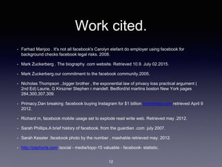 Work cited.
• Farhad Manjoo . It's not all facebook's Carolyn elefant do employer using facebook for
background checks facebook legal risks. 2008.
• Mark Zuckerberg . The biography .com website. Retrieved 10.9. July 02.2015.
• Mark Zuckerberg.our commitment to the facebook community.2005.
• Nicholas Thompson .,bigger brother , the exponential law of privacy loss practical argument (
2nd Ed) Laurie, G Kirszner Stephen r.mandell. Bedford/st martins boston New York pages
284,300,307,309.
• Primacy,Dan breaking :facebook buying Instagram for $1 billion cnnmoney.com retrieved April 9
2012.
• Richard m, facebook mobile usage set to explode read write web. Retrieved may .2012.
• Sarah Phillips.A brief history of facebook, from the guardian .com .july 2007.
• Sarah Kessler .facebook photo by the number , mashable retrieved may. 2012.
• http://zephoria.com /social - media/topp-15 valuable - facebook- statistic.
12
 