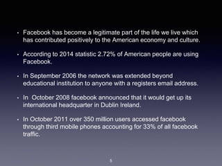 • Facebook has become a legitimate part of the life we live which
has contributed positively to the American economy and culture.
• According to 2014 statistic 2.72% of American people are using
Facebook.
• In September 2006 the network was extended beyond
educational institution to anyone with a registers email address.
• In October 2008 facebook announced that it would get up its
international headquarter in Dublin Ireland.
• In October 2011 over 350 million users accessed facebook
through third mobile phones accounting for 33% of all facebook
traffic.
5
 