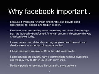 Why facebook important .
• Because it promoting American singer,Artist,and provide good
opportunities for political and religion speech.
• Facebook is an outstanding social networking and piece of technology
that has thoroughly transformed American culture and economy the way
American looks today.
• It also creates new relationship among people around the world and
also it's eases as a medium of personal contact.
• It helps teenagers prepare for life in the adult social world.
• It also serve as the powerful way to communicate with our loves ones,
and it's easy way to stay in touch with our friends.
• Motivate people to seek more friends and to solve problem.
7
 
