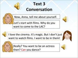 Text 3
Conversation
Now, Anna, tell me about yourself.
I love the cinema. It’s magic. But I don’t just
want to watch films. I want to be in them!
Let’s start with films. Why do you
want to come to the LAC?
Really? You want to be an actress
then? Can you dance?
 