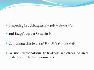  d- spacing in cubic system – 1/d2 =h2+k2+l2/a2
 and Bragg’s eqn. n λ= 2dsin θ
 Combining this two sin2 θ =( λ2/4a2) (h2+k2+l2)
 So sin2 θ is propotional to h2+k2+l2 , which can be used
to determine lattice parameters.
 