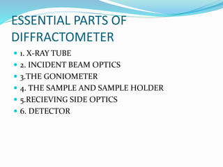 ESSENTIAL PARTS OF
DIFFRACTOMETER
 1. X-RAY TUBE
 2. INCIDENT BEAM OPTICS
 3.THE GONIOMETER
 4. THE SAMPLE AND SAMPLE HOLDER
 5.RECIEVING SIDE OPTICS
 6. DETECTOR
 