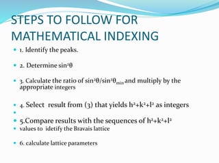 STEPS TO FOLLOW FOR
MATHEMATICAL INDEXING
 1. Identify the peaks.
 2. Determine sin2θ
 3. Calculate the ratio of sin2θ/sin2θmin and multiply by the
appropriate integers
 4. Select result from (3) that yields h2+k2+l2 as integers

 5.Compare results with the sequences of h2+k2+l2
 values to idetify the Bravais lattice
 6. calculate lattice parameters
 