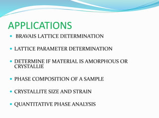 APPLICATIONS
 BRAVAIS LATTICE DETERMINATION
 LATTICE PARAMETER DETERMINATION
 DETERMINE IF MATERIAL IS AMORPHOUS OR
CRYSTALLIE
 PHASE COMPOSITION OF A SAMPLE
 CRYSTALLITE SIZE AND STRAIN
 QUANTITATIVE PHASE ANALYSIS
 